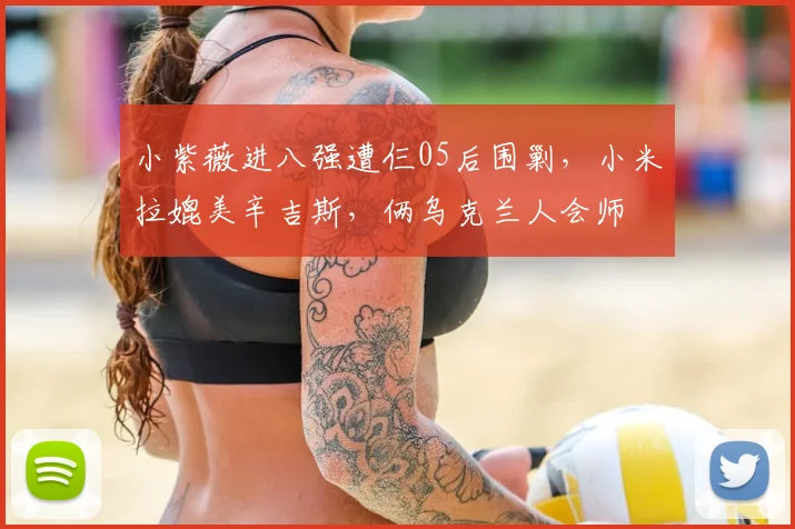 小紫薇进八强遭仨05后围剿，小米拉媲美辛吉斯，俩乌克兰人会师