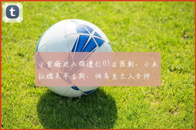 小紫薇进八强遭仨05后围剿，小米拉媲美辛吉斯，俩乌克兰人会师