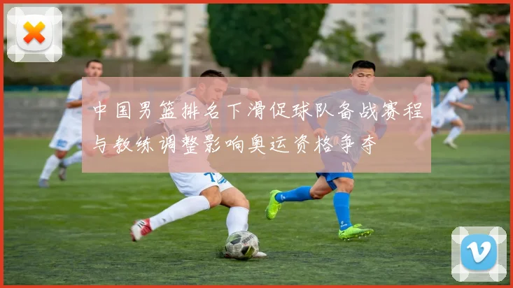 中国男篮排名下滑促球队备战赛程与教练调整影响奥运资格争夺