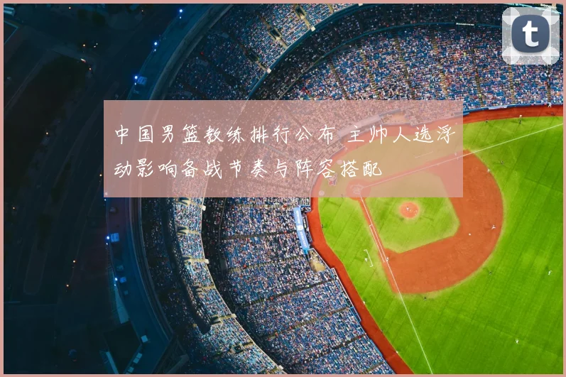 中国男篮教练排行公布 主帅人选浮动影响备战节奏与阵容搭配