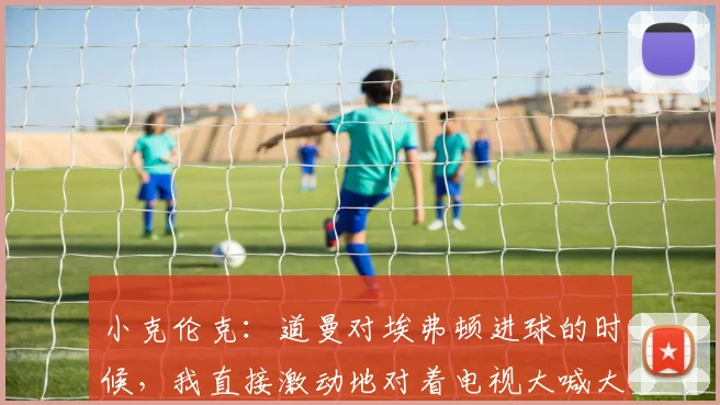 小克伦克：道曼对埃弗顿进球的时候，我直接激动地对着电视大喊大叫