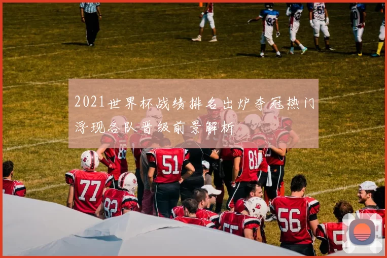 2021世界杯战绩排名出炉夺冠热门浮现各队晋级前景解析