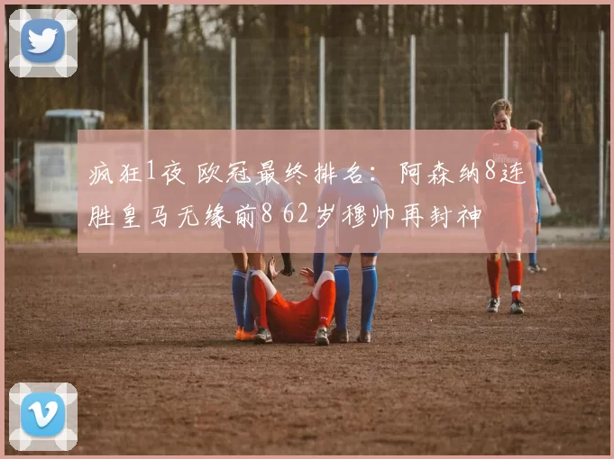 疯狂1夜 欧冠最终排名：阿森纳8连胜皇马无缘前8 62岁穆帅再封神