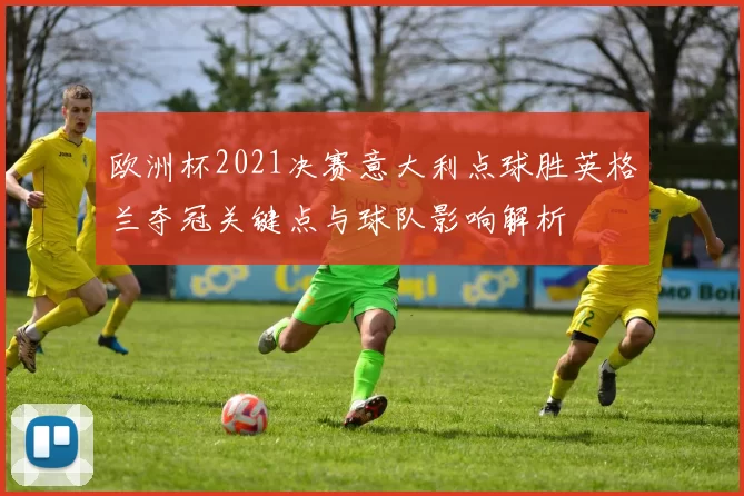 欧洲杯2021决赛意大利点球胜英格兰夺冠关键点与球队影响解析