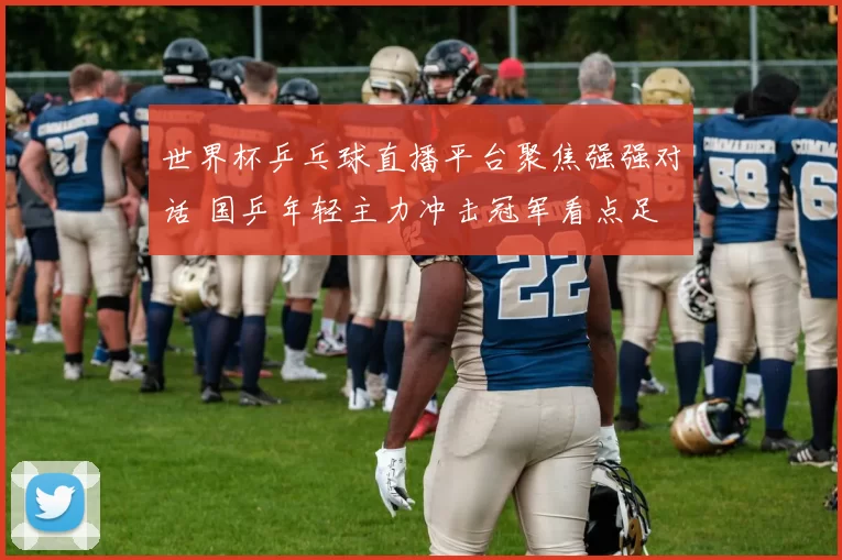 世界杯乒乓球直播平台聚焦强强对话 国乒年轻主力冲击冠军看点足