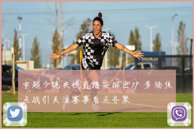 中超今晚央视直播安排出炉 多场焦点战引关注赛事看点齐聚