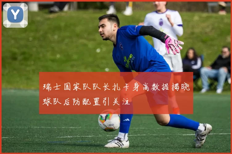 瑞士国家队队长扎卡身高数据揭晓球队后防配置引关注