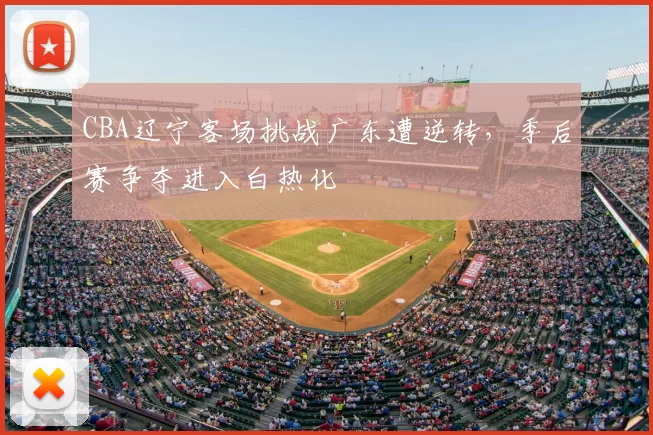 CBA辽宁客场挑战广东遭逆转,季后赛争夺进入白热化