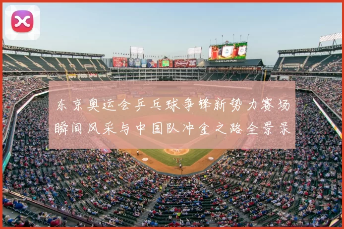 东京奥运会乒乓球争锋新势力赛场瞬间风采与中国队冲金之路全景录