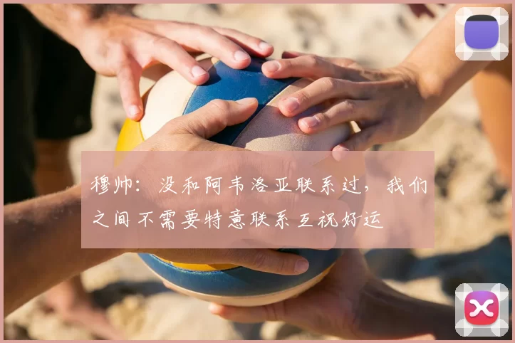 穆帅：没和阿韦洛亚联系过，我们之间不需要特意联系互祝好运
