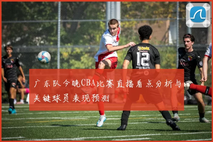 广东队今晚CBA比赛直播看点分析与关键球员表现预测