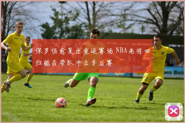 保罗伤愈复出重返赛场 NBA老将回归能否带队冲击季后赛