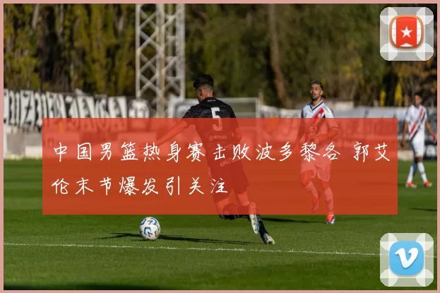 中国男篮热身赛击败波多黎各 郭艾伦末节爆发引关注