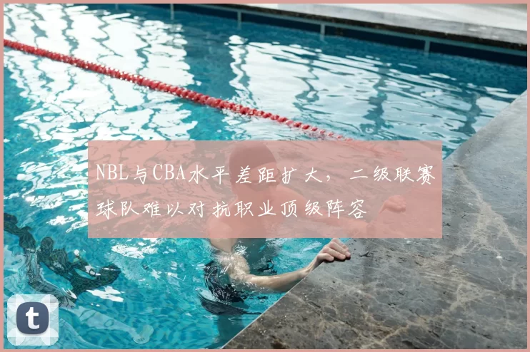 NBL与CBA水平差距扩大，二级联赛球队难以对抗职业顶级阵容
