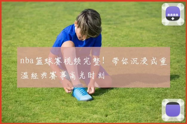 nba篮球赛视频完整!带你沉浸式重温经典赛事高光时刻