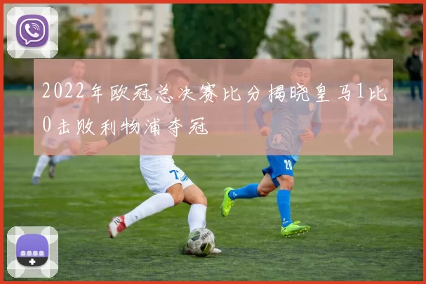 2022年欧冠总决赛比分揭晓皇马1比0击败利物浦夺冠