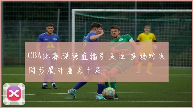 CBA比赛现场直播引关注 多场对决同步展开看点十足