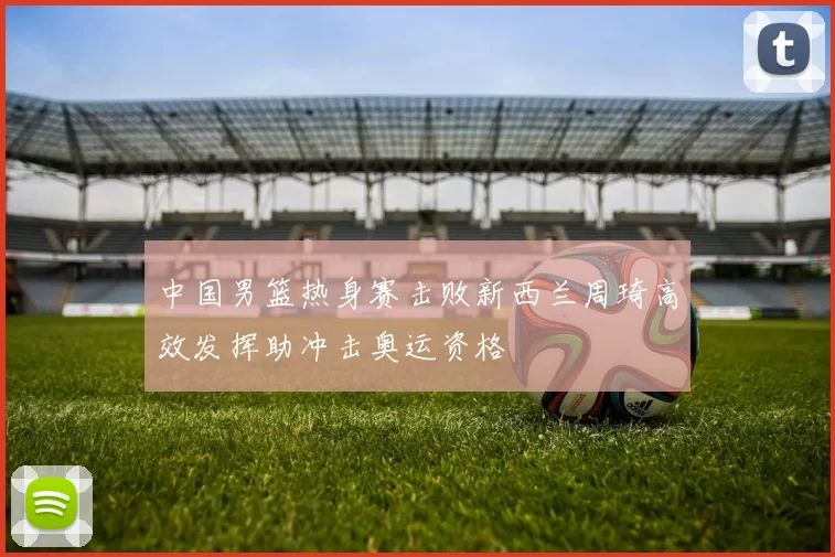 中国男篮热身赛击败新西兰周琦高效发挥助冲击奥运资格