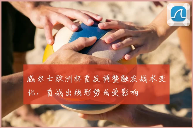 威尔士欧洲杯首发调整触发战术变化，首战出线形势或受影响