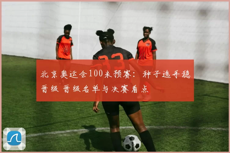 北京奥运会100米预赛：种子选手稳晋级 晋级名单与决赛看点
