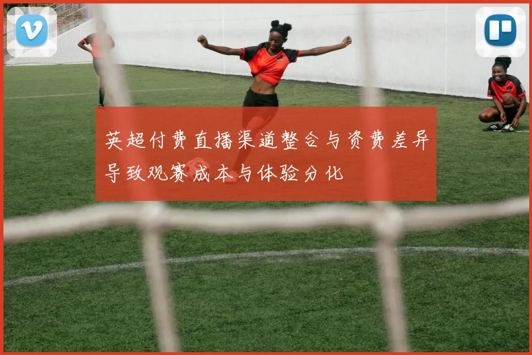 英超付费直播渠道整合与资费差异导致观赛成本与体验分化