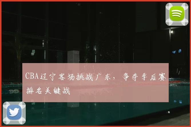 CBA辽宁客场挑战广东,争夺季后赛排名关键战