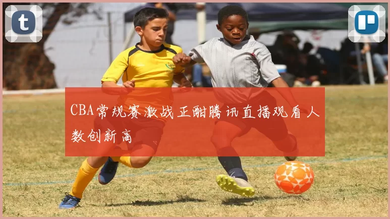 CBA常规赛激战正酣腾讯直播观看人数创新高