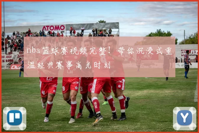nba篮球赛视频完整!带你沉浸式重温经典赛事高光时刻