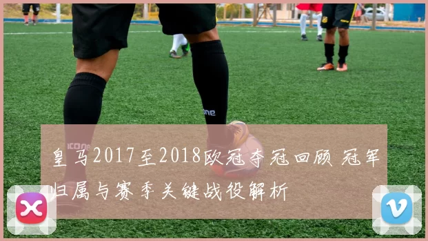 皇马2017至2018欧冠夺冠回顾 冠军归属与赛季关键战役解析