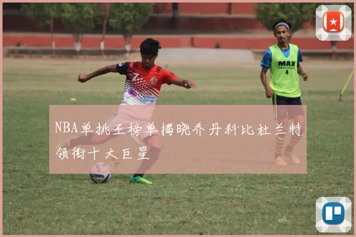 NBA单挑王榜单揭晓乔丹科比杜兰特领衔十大巨星