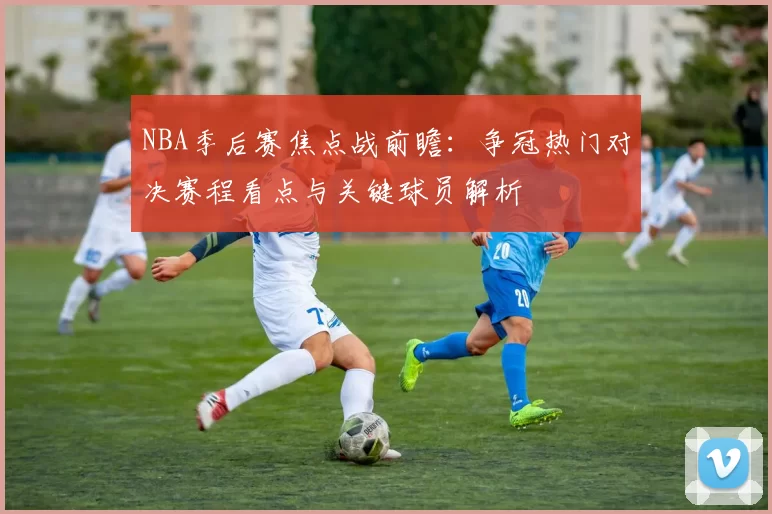 NBA季后赛焦点战前瞻：争冠热门对决赛程看点与关键球员解析