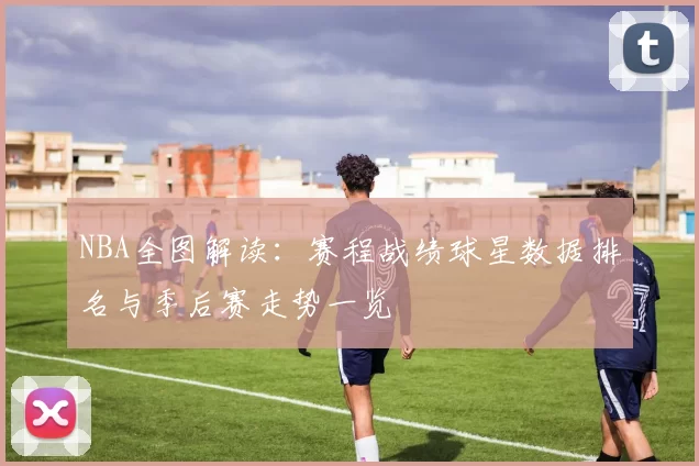 NBA全图解读：赛程战绩球星数据排名与季后赛走势一览