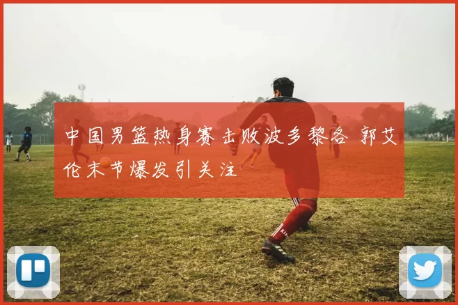 中国男篮热身赛击败波多黎各 郭艾伦末节爆发引关注