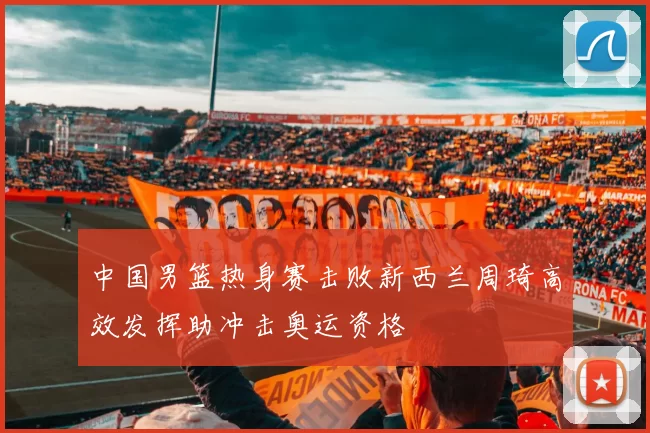 中国男篮热身赛击败新西兰周琦高效发挥助冲击奥运资格