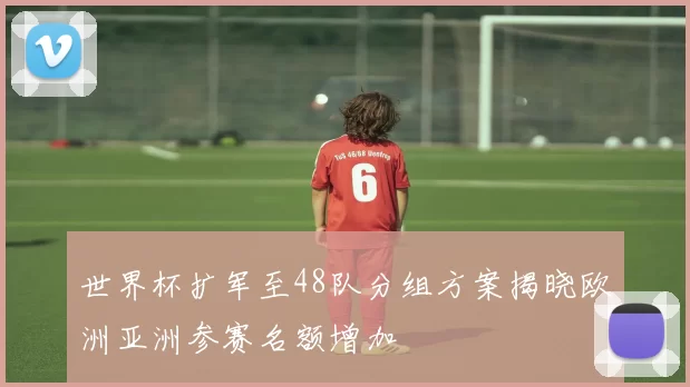 世界杯扩军至48队分组方案揭晓欧洲亚洲参赛名额增加