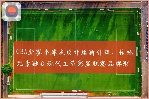 CBA新赛季球衣设计焕新升级，传统元素融合现代工艺彰显联赛品牌形象
