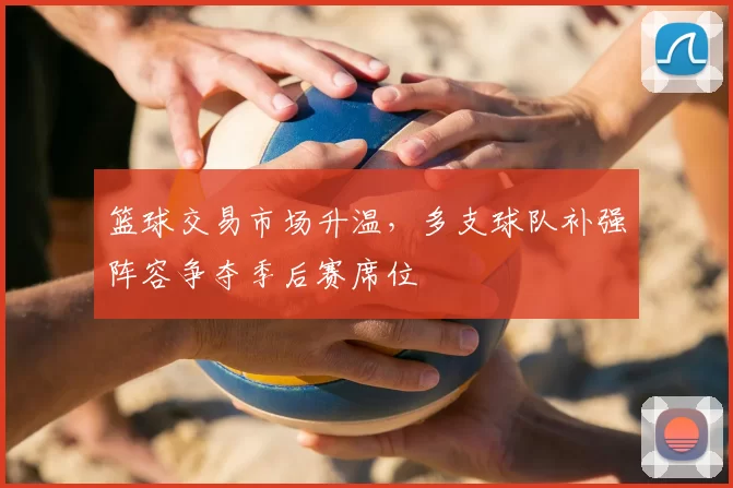 篮球交易市场升温,多支球队补强阵容争夺季后赛席位