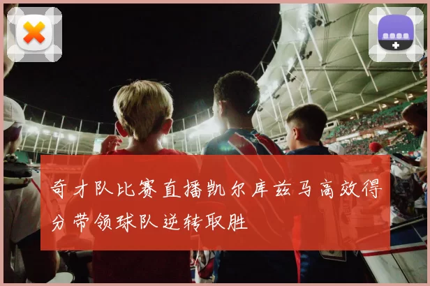 奇才队比赛直播凯尔库兹马高效得分带领球队逆转取胜