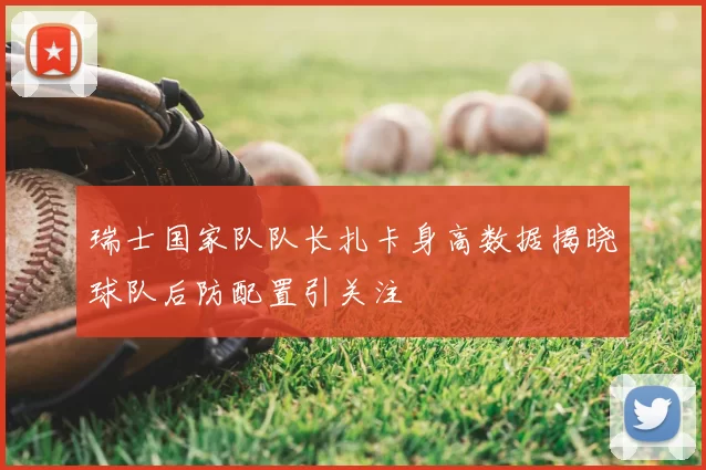 瑞士国家队队长扎卡身高数据揭晓球队后防配置引关注