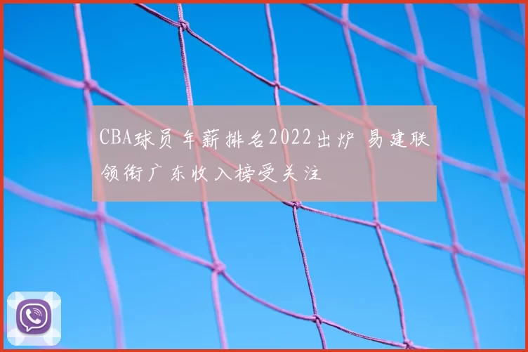 CBA球员年薪排名2022出炉 易建联领衔广东收入榜受关注