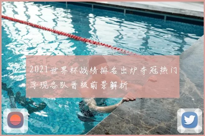 2021世界杯战绩排名出炉夺冠热门浮现各队晋级前景解析