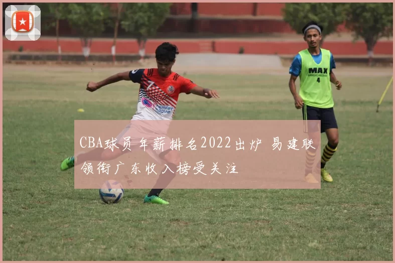 CBA球员年薪排名2022出炉 易建联领衔广东收入榜受关注