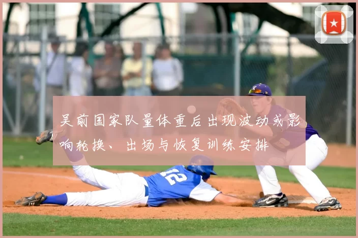 吴前国家队量体重后出现波动或影响轮换、出场与恢复训练安排